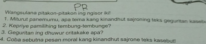 Wangsulana pitakon-pitakon ing ngisor iki! 
1. Miturut panemumu, apa tema kang kinandhut sajroning teks geguritan kaseb 
2. Kepriye pamilihing tembung-tembunge? 
3. Geguritan ing dhuwur critakake apa? 
4. Coba sebutna pesan moral kang kinandhut sajrone teks kasebut!