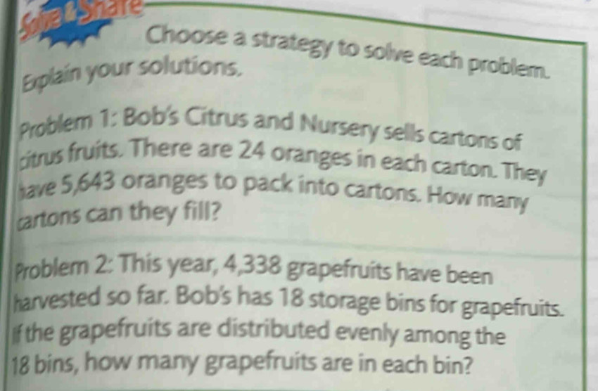 Choose a strategy to solve each problem. 
Explain your solutions. 
Problem 1: Bob's Citrus and Nursery sells cartons of 
citrus fruits. There are 24 oranges in each carton. They 
have 5,643 oranges to pack into cartons. How many 
cartons can they fill? 
Problem 2: This year, 4,338 grapefruits have been 
harvested so far. Bob's has 18 storage bins for grapefruits. 
If the grapefruits are distributed evenly among the
18 bins, how many grapefruits are in each bin?