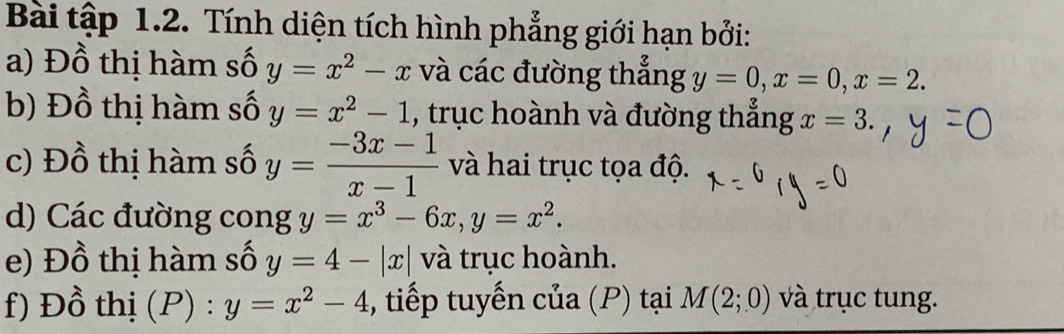 Bài tập 1.2. Tính diện tích hình phẳng giới hạn bởi: 
a) Đồ thị hàm số y=x^2-x và các đường thẳng y=0, x=0, x=2. 
b) Đồ thị hàm số y=x^2-1 , trục hoành và đường thẳng x=3. 
c) Đồ thị hàm số y= (-3x-1)/x-1  và hai trục tọa độ. 
d) Các đường cong y=x^3-6x, y=x^2. 
e) Đồ thị hàm số y=4-|x| và trục hoành. 
f) Đồ thị (P) : y=x^2-4 , tiếp tuyến của (P) tại M(2;0) và trục tung.