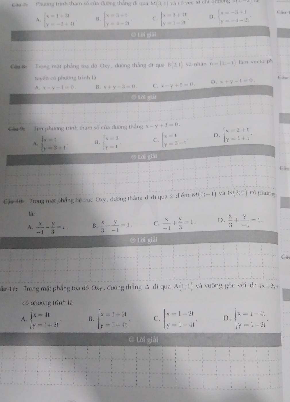 áo   Phương trình tham số của đường thẳng đi qua M(3:1) và cô vec tơ chỉ phương O(1,-2)
A. beginarrayl x=1+3t y=-2+4tendarray. B. beginarrayl x=3+1 y=4-2tendarray. C. beginarrayl x=3+4t y=1-2tendarray. . D. beginarrayl x=-3+1 y=-4-21endarray . Câu 1
ē Lời giải
Cầu B Trong mặt phẳng toa độ Oxy, đường thẳng đi qua B(2;1) và nhàn n=(1;-1) làm vectơ ph
tuyến có phương trình là
A. x-y-1=0, B. x+y-3=0. C. x-y+5=0. D. x+y-1=0. Câu
Lời giải
Cầu 9 Tìm phương trình tham số của đường thắng x-y+3=0.
A. beginarrayl x=t y=3+tendarray. . B. beginarrayl x=3 y=1endarray. .
C. beginarrayl x=t y=3-tendarray. . D. beginarrayl x=2+t y=1+tendarray. .
© Lời giải
Câu
Cầu 10: Trong mặt phẳng hệ trục Oxy , đường thẳng d đi qua 2 điểm M(0;-1) và N(3;0) có phương
là:
A.  x/-1 - y/3 =1. B.  x/3 - y/-1 =1. C.  x/-1 + y/3 =1. D.  x/3 + y/-1 =1.
© Lời giải
Cát
âu 11: Trong mặt phẳng tọa độ Oxy , đường thẳng △ di qua A(1;1) và vuông góc với d 4x+2y-
có phương trình là
A. beginarrayl x=4t y=1+2tendarray. . B. beginarrayl x=1+2t y=1+4tendarray. C. beginarrayl x=1-2t y=1-4tendarray. . D. beginarrayl x=1-4t y=1-2tendarray.
④ Lời giải