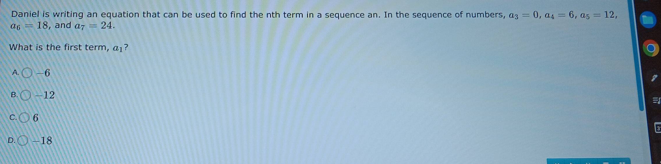 Daniel is writing an equation that can be used to find the nth term in a sequence an. In the sequence of numbers, a_3=0, a_4=6, a_5=12,
a_6=18 , and a_7=24. 
What is the first term, a_1 ?
A. -6
B. -12

C 6
D. -18