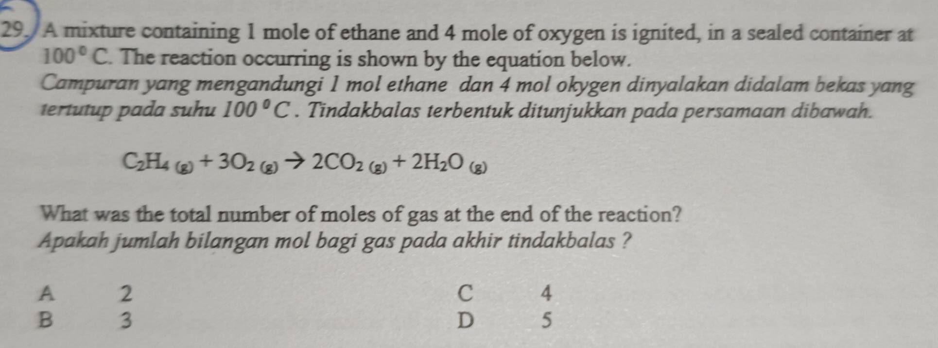 A mixture containing 1 mole of ethane and 4 mole of oxygen is ignited, in a sealed container at
100°C. The reaction occurring is shown by the equation below.
Campuran yang mengandungi 1 mol ethane dan 4 mol okygen dinyalakan didalam bekas yang
tertutup pada suhu 100°C. Tindakbalas terbentuk ditunjukkan pada persamaan dibawah.
C_2H_4(g)+3O_2(g)to 2CO_2(g)+2H_2O_(g)
What was the total number of moles of gas at the end of the reaction?
Apakah jumlah bilangan mol bagi gas pada akhir tindakbalas ?
A 2 C 4
B 3 D ₹5