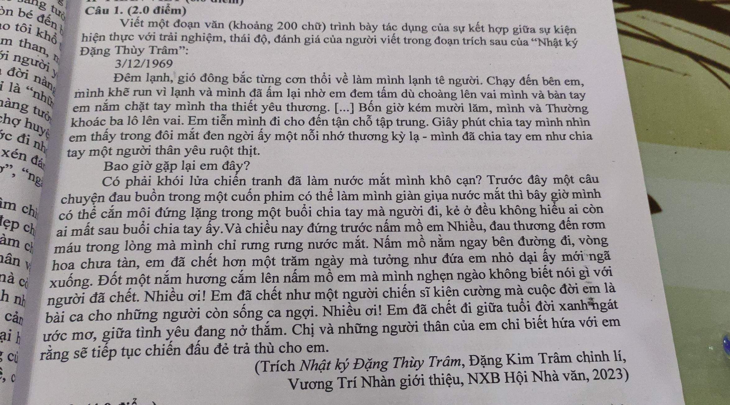 lung tưò Câu 1. (2.0 điểm)
on bé đến
Viết một đoạn văn (khoảng 200 chữ) trình bày tác dụng của sự kết hợp giữa sự kiện
lo tôi khổ hiện thực với trải nghiệm, thái độ, đánh giá của người viết trong đoạn trích sau của “Nhật ký
m than, Đặng Thùy Trâm”:
ji  người 
3/12/1969
đời nàn
Đêm lạnh, gió đông bắc từng cơn thổi về làm mình lạnh tê người. Chạy đến bên em,
i là 'nhữ
mình khẽ run vì lạnh và mình đã ấm lại nhờ em đem tấm dù choàng lên vai mình và bàn tay
tàng tưở
em năm chặt tay mình tha thiết yêu thương. [...] Bốn giờ kém mười lăm, mình và Thường
khoác ba lô lên vai. Em tiễn mình đi cho đến tận chỗ tập trung. Giây phút chia tay mình nhìn
chợ huyê em thấy trong đôi mắt đen ngời ấy một nỗi nhớ thương kỳ lạ - mình đã chia tay em như chia
c đi nh
xén đá
tay một người thân yêu ruột thịt.
Bao giờ gặp lại em đây?
”, “ng
Có phải khói lửa chiến tranh đã làm nước mắt mình khô cạn? Trước đây một câu
chuyện đau buồn trong một cuốn phim có thể làm mình giàn giụa nước mắt thì bây giờ mình
im chì có thể căn môi đứng lặng trong một buổi chia tay mà người đi, kẻ ở đều không hiểu ai còn
tẹp ch ai mất sau buổi chia tay ấy.Và chiều nay đứng trước nấm mồ em Nhiều, đau thương đến rơm
àm ch máu trong lòng mà mình chỉ rưng rưng nước mắt. Nấm mồ nằm ngay bên đường đi, vòng
hân v hoa chưa tàn, em đã chết hơn một trăm ngày mà tưởng như đứa em nhỏ dại ấy mới ngã
nà cò xuống. Đốt một nắm hương cắm lên nấm mồ em mà mình nghẹn ngào không biết nói gì với
hà nh người đã chết. Nhiều ơi! Em đã chết như một người chiến sĩ kiện cường mà cuộc đời em là
Cản bài ca cho những người còn sống ca ngợi. Nhiều ơi! Em đã chết đi giữa tuổi đời xanh ngát
ai h ước mơ, giữa tình yêu đang nở thắm. Chị và những người thân của em chỉ biết hứa với em
g cú rằng sẽ tiếp tục chiến đấu đẻ trả thù cho em.
(Trích Nhật ký Đặng Thùy Trâm, Đặng Kim Trâm chỉnh lí,
,c
Vương Trí Nhàn giới thiệu, NXB Hội Nhà văn, 2023)