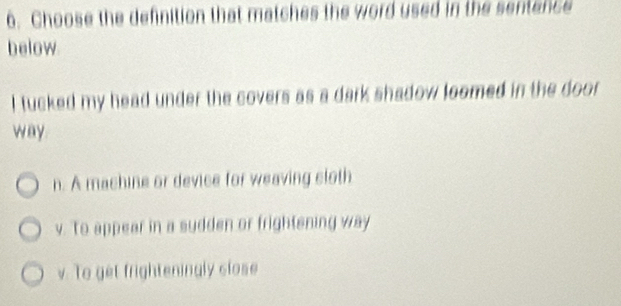 Choose the definition that matches the word used in the sentence
below.
I tucked my head under the covers as a dark shadow loomed in the door 
way
n. A machine or device for weaving sloth
v. To appear in a sudden or frightening way
v. To get frighteningly close