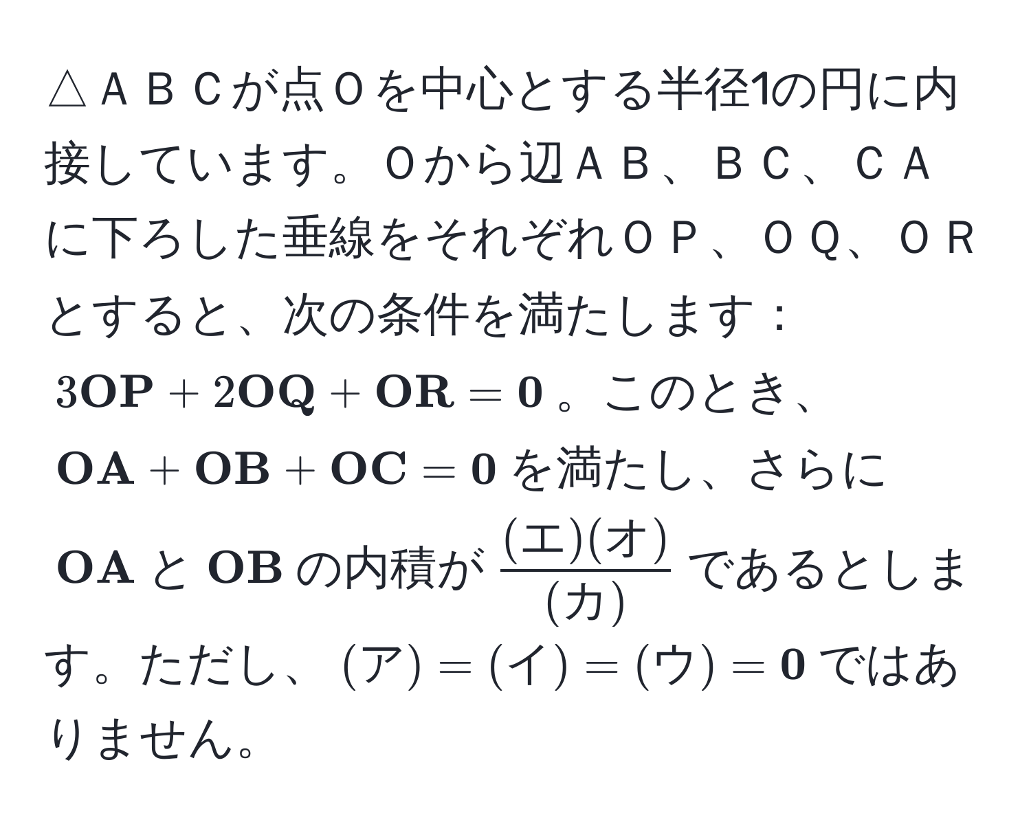 △ＡＢＣが点Ｏを中心とする半径1の円に内接しています。Ｏから辺ＡＢ、ＢＣ、ＣＡに下ろした垂線をそれぞれＯＰ、ＯＱ、ＯＲとすると、次の条件を満たします：$3 OP + 2 OQ +  OR =  0$。このとき、$ OA +  OB +  OC =  0$を満たし、さらに$ OA$と$ OB$の内積が$ (エ)(オ)/(カ) $であるとします。ただし、$(ア) = (イ) = (ウ) =  0$ではありません。