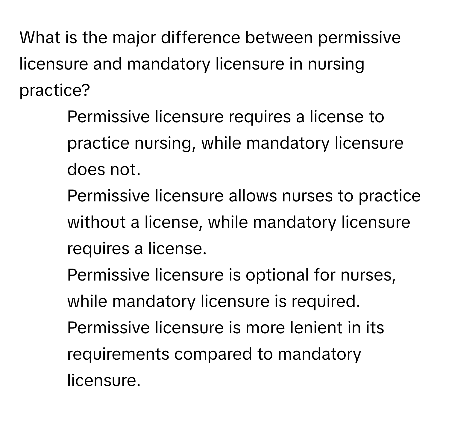 What is the major difference between permissive licensure and mandatory licensure in nursing practice?

1) Permissive licensure requires a license to practice nursing, while mandatory licensure does not. 
2) Permissive licensure allows nurses to practice without a license, while mandatory licensure requires a license. 
3) Permissive licensure is optional for nurses, while mandatory licensure is required. 
4) Permissive licensure is more lenient in its requirements compared to mandatory licensure.