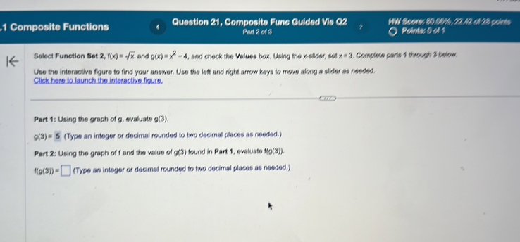 .1 Composite Functions Question 21, Composite Func Guided Vis Q2 WW Score: 80.08/6, 22.42 ol 28 paints 
Part 2 of 3 Points: 0 of 1 
Select Function Set 2, f(x)=sqrt(x) and g(x)=x^2-4 , and check the Values box. Using the x -slider, set x=3 Complete parts 1 through 3 below 
Use the interactive figure to find your answer. Use the left and right arrow keys to move along a slider as needed. 
Click here to launch the interactive figure. 
Part 1: Using the graph of g, evaluate g(3).
g(3)=5 (Type an integer or decimal rounded to two decimal places as needed.) 
Part 2: Using the graph of f and the value of g(3) found in Part 1, evaluate f(g(3)).
f(g(3))=□ (Type an integer or decimal rounded to two decimal places as needed.)