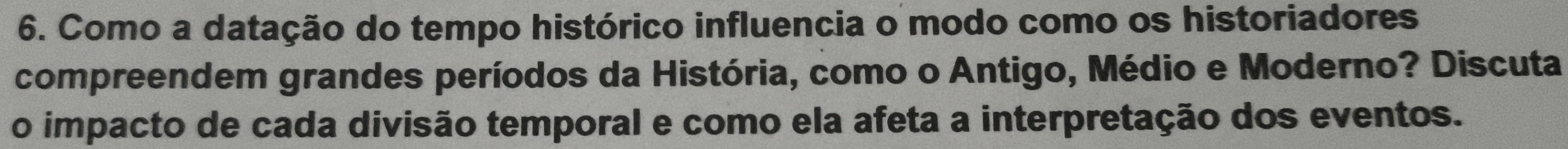 Como a datação do tempo histórico influencia o modo como os historiadores 
compreendem grandes períodos da História, como o Antigo, Médio e Moderno? Discuta 
o impacto de cada divisão temporal e como ela afeta a interpretação dos eventos.