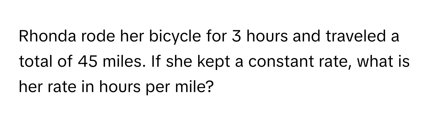 Rhonda rode her bicycle for 3 hours and traveled a total of 45 miles. If she kept a constant rate, what is her rate in hours per mile?