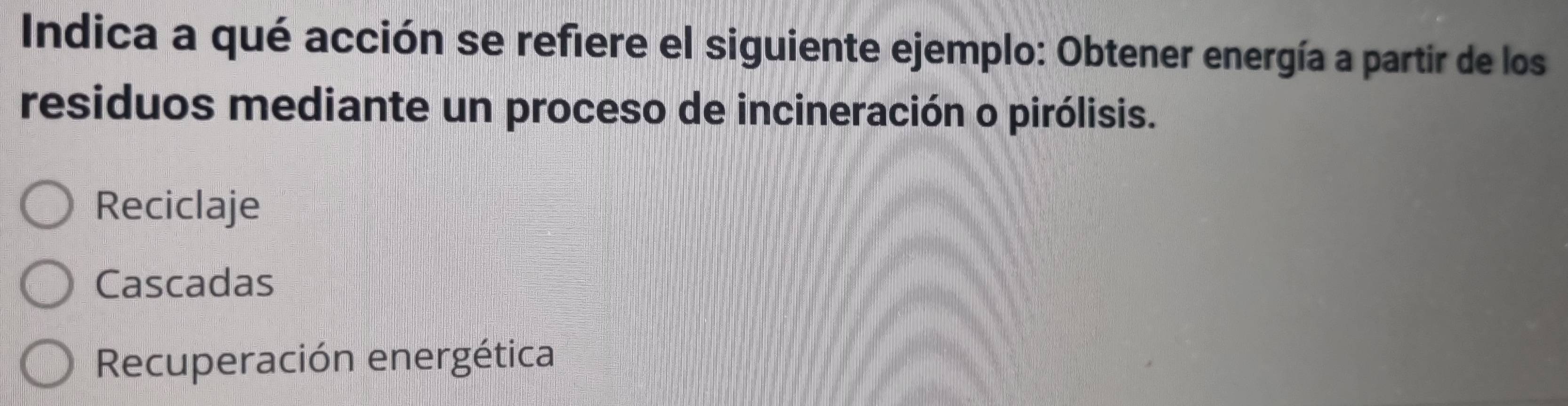 Indica a qué acción se refiere el siguiente ejemplo: Obtener energía a partir de los
residuos mediante un proceso de incineración o pirólisis.
Reciclaje
Cascadas
Recuperación energética