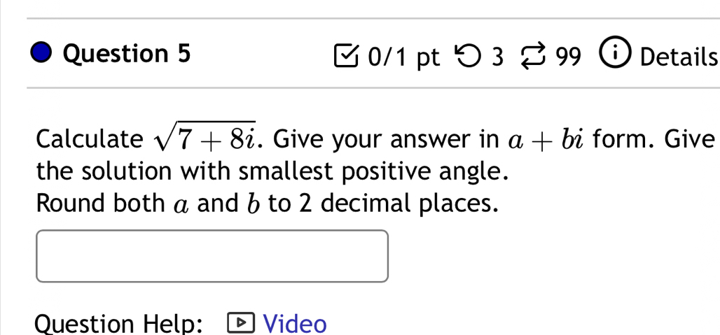 つ 3 9 Details 
Calculate sqrt(7+8i). Give your answer in a+bi form. Give 
the solution with smallest positive angle. 
Round both a and 6 to 2 decimal places. 
Question Help: Video