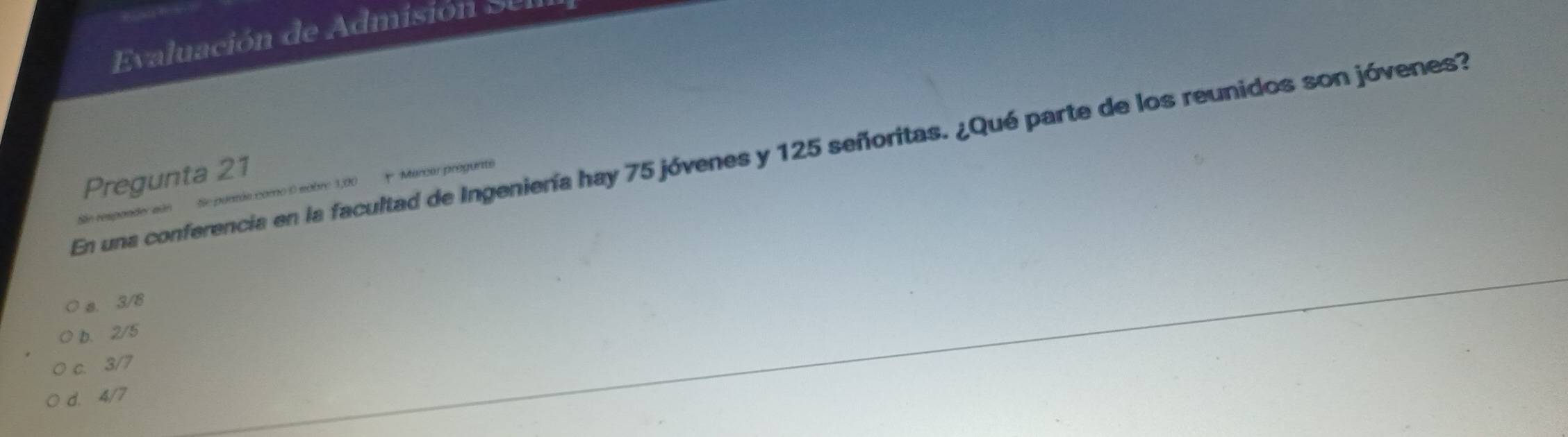 ua ón de d mis ó s 
En una conferencia en la facultad de Ingeniería hay 75 jóvenes y 125 señoritas. ¿Qué parte de los reunidos son jóvenes?
Pregunta 21
Sie responder sús Se pantás como 0 sobre 1,00 Marcar progunte
a. 3/8
b. 2/5
c. 3/7
d. 4/7