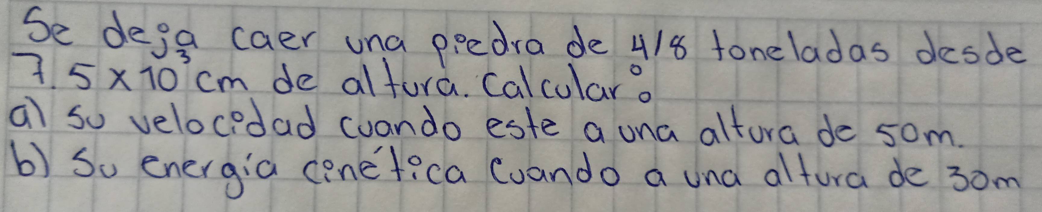 Se dega caer una ppedra de 4/8 foneladas desde
7.5* 10^3cm de altura. Calcular. 
a so velocedad coando este a una altura de som. 
b) So energia conefica Cuando a una altura de 3om