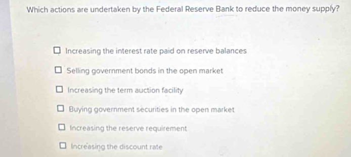 Which actions are undertaken by the Federal Reserve Bank to reduce the money supply?
Increasing the interest rate paid on reserve balances
Selling government bonds in the open market
Increasing the term auction facility
Buying government securities in the open market
Increasing the reserve requirement
Increasing the discount rate