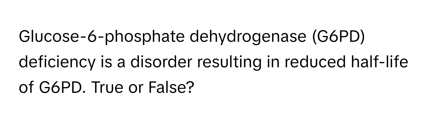 Glucose-6-phosphate dehydrogenase (G6PD) deficiency is a disorder resulting in reduced half-life of G6PD. True or False?