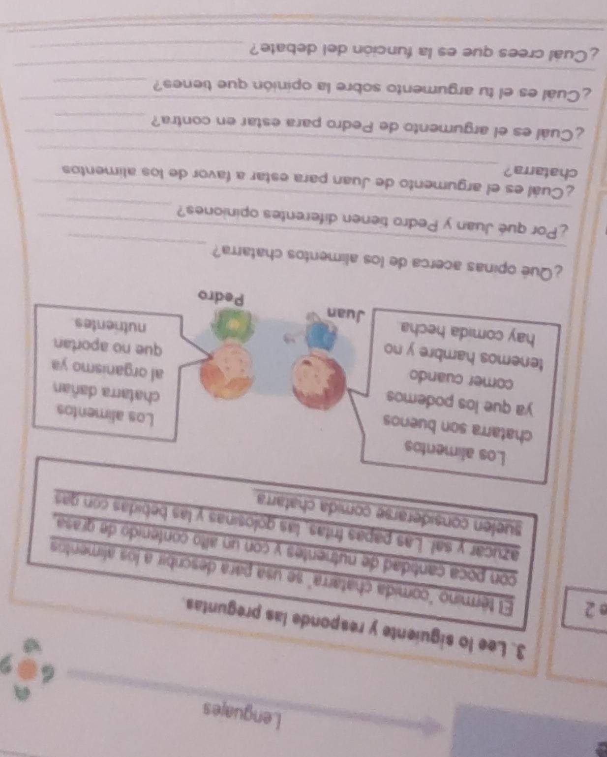 Lenguajes 
3. Lee lo siguiente y responde las preguntas. 
e 2 
El término "comida chatarra" se usa para describir a los alimentos 
con poca cantidad de nutrientes y con un alto contenido de grasa. 
azucar y sal. Las papas fritas, las golosinas y las bebidas con gas 
suelen considerarse comida chatarra. 
_ 
_ 
¿Qué opinas acerca de los alimentos chatarra? 
_ 
¿Por qué Juan y Pedro tienen diferentes opiniones?_ 
_ 
¿Cuál es el argumento de Juan para estar a favor de los alimentos 
chatarra? 
_ 
_ 
¿Cuál es el argumento de Pedro para estar en contra?_ 
_ 
¿Cual es el tu argumento sobre la opinión que tienes?_ 
¿Cuál crees que es la función del debate?_ 
_ 
_