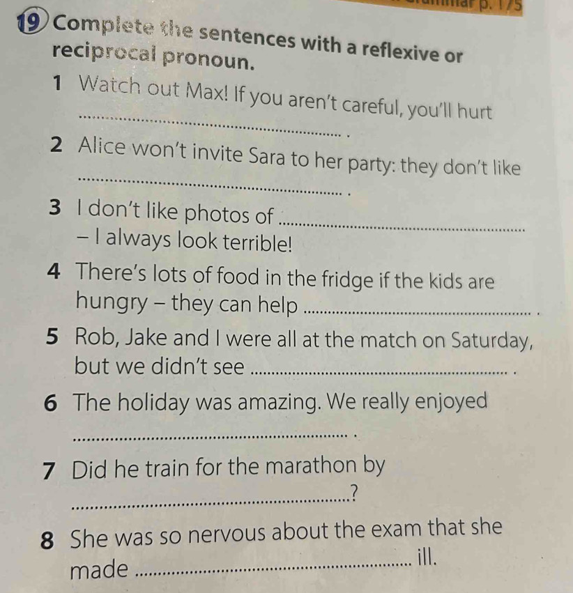 mar p. 1/5 
19) Complete the sentences with a reflexive or 
reciprocal pronoun. 
_ 
1 Watch out Max! If you aren't careful, you'll hurt 
_ 
2 Alice won’t invite Sara to her party: they don't like 
3 I don't like photos of_ 
- I always look terrible! 
4 There's lots of food in the fridge if the kids are 
hungry - they can help_ 
5 Rob, Jake and I were all at the match on Saturday, 
but we didn’t see_ 
6 The holiday was amazing. We really enjoyed 
_ 
7 Did he train for the marathon by 
_ 
8 She was so nervous about the exam that she 
made 
_ill.