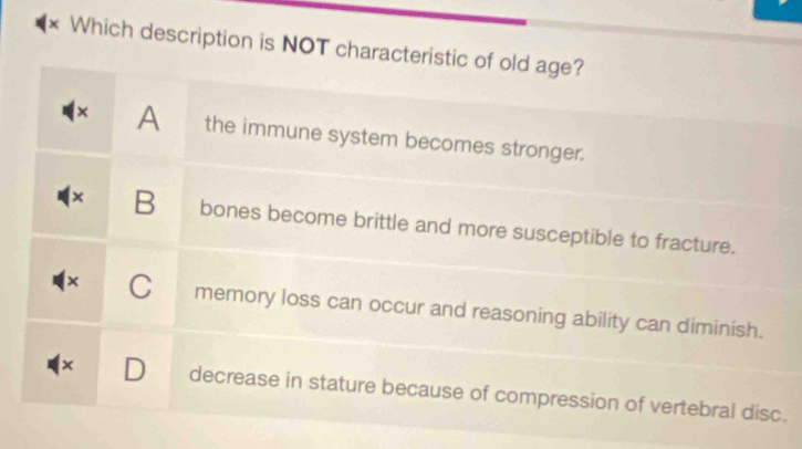 Which description is NOT characteristic of old age?
× A the immune system becomes stronger.
× B bones become brittle and more susceptible to fracture.
x C memory loss can occur and reasoning ability can diminish.
× D decrease in stature because of compression of vertebral disc.