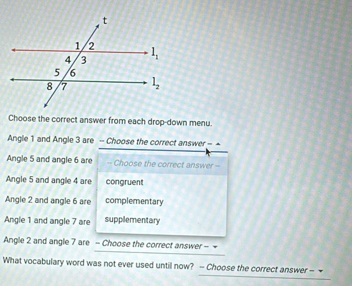 Choose the correct answer from each drop-down menu.
Angle 1 and Angle 3 are -- Choose the correct answer - ▲
Angle 5 and angle 6 are -- Choose the correct answer --
Angle 5 and angle 4 are congruent
Angle 2 and angle 6 are complementary
Angle 1 and angle 7 are supplementary
Angle 2 and angle 7 are -- Choose the correct answer --
What vocabulary word was not ever used until now? -- Choose the correct answer --