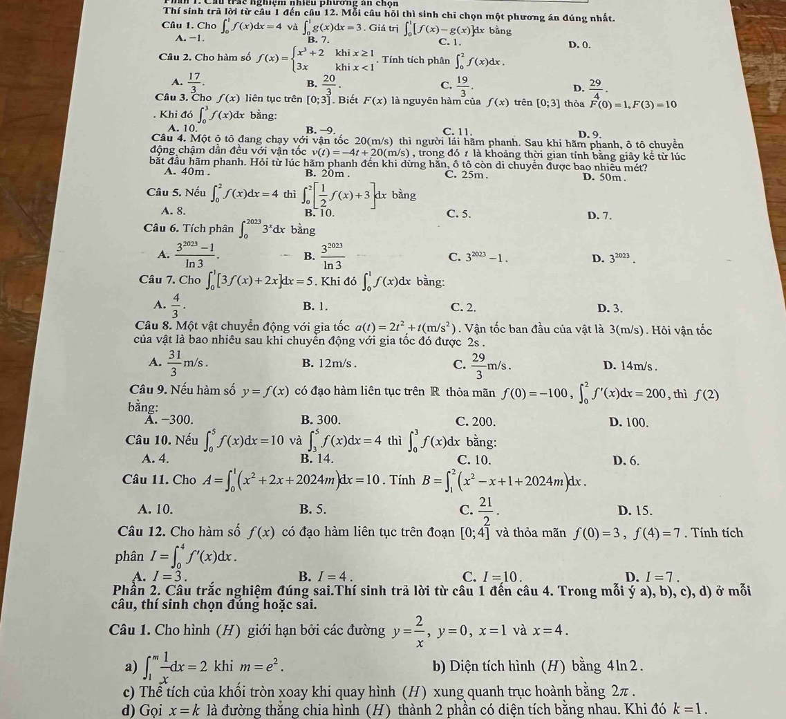 Cầu trc nghiệm nhiều phương an chộn
Thí sinh trả lời từ câu 1 đến câu 12. Mỗi câu hỏi thì sinh chỉ chọn một phương án đúng nhất.
Câu 1. Cho ∈t _0^(1f(x)dx=4 ∈t _0^1g(x)dx=3. Giá trị ∈t _0^1[f(x)-g(x)]dx bằng
A.−1. C. 1. D. 0.
Câu 2. Cho hàm số f(x)=beginarray)l x^3+2khix≥ 1 3xkhix<1endarray.. Tính tích phân ∈t _0^(2f(x)dx.
B.
A. frac 17)3.  20/3 .  19/3 . D.  29/4 .
C.
Câu 3. Cho f(x) liên tục trên [0;3] Biết F(x) là nguyên hàm của f(x) trên [0;3] thỏa F(0)=1,F(3)=10. Khi đó ∈t _0^(3f(x)dx bằng:
A. 10. B. −9. C. 11.
D. 9.
Câu 4. Một ô tô đang chạy với vận tốc 20(m/s) thì người lái hãm phanh. Sau khi hãm phanh, ô tô chuyển
động chậm dần đều với vận tốc v(t)=-4t+20(m/s) , trong đó ≠ là khoảng thời gian tỉnh bằng giây kể từ lúc
bắt đầu hãm phanh. Hỏi từ lúc hãm phanh đến khi dừng hằn, ô tô còn di chuyển được bao nhiều mét? D. 50m .
A. 40m . B. 20m . C. 25m .
Câu 5. Nếu ∈t _0^2f(x)dx=4 thì ∈t _0^2[frac 1)2f(x)+3]d x bằng
C. 5.
A. 8 B. 10. D. 7.
Câu 6. Tích phân ∈t _0^((2023)3^x)dx bàng
A.  (3^(2023)-1)/ln 3 . B.  3^(2023)/ln 3  C. 3^(2023)-1. D. 3^(2023).
Câu 7. Cho ∈t _0^(1[3f(x)+2x]dx=5. Khi đó ∈t _0^1f(x)dx bằng:
A. frac 4)3. B. 1. C. 2. D. 3.
Câu 8. Một vật chuyển động với gia tốc a(t)=2t^2+t(m/s^2). Vận tốc ban đầu của vật là 3(m/s). Hôi vận tốc
của vật là bao nhiêu sau khi chuyển động với gia tốc đó được 2s .
A.  31/3 m/s. B. 12m/s . C.  29/3 m/s. D. 14m/s .
Câu 9. Nếu hàm số y=f(x) có đạo hàm liên tục trên R thỏa mãn f(0)=-100,∈t _0^(2f'(x)dx=200 , thì f(2)
bằng:
A. −300. B. 300. C. 200. D. 100.
Câu 10. Nếu ∈t _0^5f(x)dx=10 và ∈t _3^5f(x)dx=4 thì ∈t _0^3f(x)dx bằng:
A. 4. B. 14. C. 10. D. 6.
Câu 11. Cho A=∈t _0^1(x^2)+2x+2024m)dx=10. Tính B=∈t _1^(2(x^2)-x+1+2024m)dx.
A. 10. B. 5. C.  21/2 . D. 15.
Câu 12. Cho hàm số f(x) có đạo hàm liên tục trên đoạn [0;4] và thỏa mãn f(0)=3,f(4)=7. Tính tích
phân I=∈t _0^(4f'(x)dx.
A. I=3. B. I=4. C. I=10. D. I=7.
Phần 2. Câu trắc nghiệm đúng sai.Thí sinh trả lời từ câu 1 đến câu 4. Trong mỗi ý a), b), c), d) ở mỗi
câu, thí sinh chọn đúng hoặc sai.
Câu 1. Cho hình (H) giới hạn bởi các đường y=frac 2)x,y=0,x=1 và x=4.
a) ∈t _1^(mfrac 1)xdx=2 khi m=e^2. b) Diện tích hình (H) bằng 4ln 2.
c) Thể tích của khối tròn xoay khi quay hình (H) xung quanh trục hoành bằng 2π .
d) Gọi x=k là đường thắng chia hình (H) thành 2 phần có diện tích bằng nhau. Khi đó k=1.