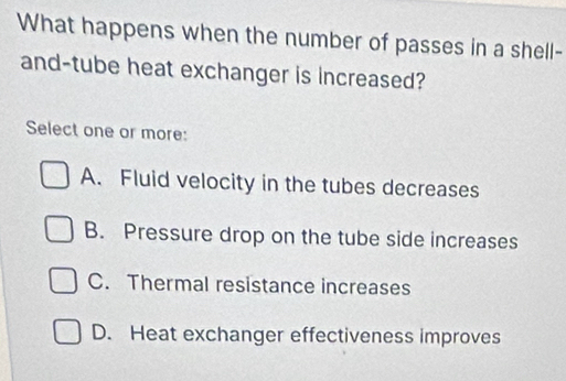 What happens when the number of passes in a shell-
and-tube heat exchanger is increased?
Select one or more:
A. Fluid velocity in the tubes decreases
B. Pressure drop on the tube side increases
C. Thermal resistance increases
D. Heat exchanger effectiveness improves