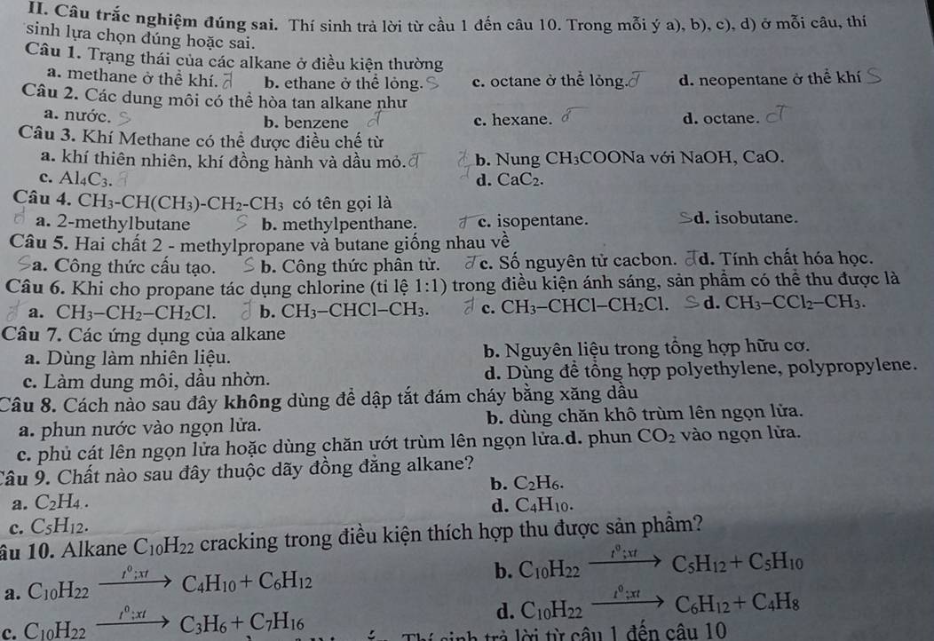 Câu trắc nghiệm đúng sai. Thí sinh trả lời từ cầu 1 đến câu 10. Trong mỗi ý a), b), c), d) ở mỗi câu, thí
sinh lựa chọn đúng hoặc sai.
Câu 1. Trạng thái của các alkane ở điều kiện thường
a. methane ở thể khí. b. ethane ở thể lỏng. c. octane ở thể lỏng d. neopentane ở thể khí
Câu 2. Các dung môi có thể hòa tan alkane như
a. nước. b. benzene c. hexane. d. octane.
Câu 3. Khí Methane có thể được điều chế từ
a. khí thiên nhiên, khí đồng hành và dầu mỏ. b. Nung CH₃COONa với NaOH, CaO.
c. Al_4C_3. d. CaC₂.
Câu 4. ( CH_3-CH(CH_3)-CH_2-CH_3 có tên gọi là
a. 2-methylbutane b. methylpenthane. c. isopentane. d. isobutane.
Câu 5. Hai chất 2 - methylpropane và butane giống nhau về
a. Công thức cấu tạo. b. Cộng thức phân tử. c. Số nguyên tử cacbon. Td. Tính chất hóa học.
Câu 6. Khi cho propane tác dụng chlorine (tỉ lệ 1:1) trong điều kiện ánh sáng, sản phẩm có thể thu được là
a. CH_3-CH_2-CH_2Cl. b. CH_3-CHCl-CH_3. c. CH₃-CHCl−( CH_2Cl. d. CH_3-CCl_2-CH_3.
Câu 7. Các ứng dụng của alkane
a. Dùng làm nhiên liệu. b. Nguyên liệu trong tổng hợp hữu cơ.
c. Làm dung môi, dầu nhờn. d. Dùng đề tổng hợp polyethylene, polypropylene.
Câu 8. Cách nào sau đây không dùng để dập tắt đám cháy bằng xăng dầu
a. phun nước vào ngọn lửa. b. dùng chăn khô trùm lên ngọn lửa.
c. phủ cát lên ngọn lửa hoặc dùng chăn ướt trùm lên ngọn lửa.d. phun CO_2 vào ngọn lửa.
Câu 9. Chất nào sau đây thuộc dãy đồng đăng alkane?
b. C_2H_6.
a. C_2H_4.
c. C_5H_12. d. C_4H_10.
âu 10. Alkane C_10H_22 cracking trong điều kiện thích hợp thu được sản phầm?
a. C_10H_22xrightarrow I^0;xtC_4H_10+C_6H_12
b. C_10H_22xrightarrow t°;xtC_5H_12+C_5H_10
c. C_10H_22xrightarrow I^0;xtC_3H_6+C_7H_16
d. C_10H_22xrightarrow I^0;xtC_6H_12+C_4H_8
rà lời từ câu 1 đến câu 10