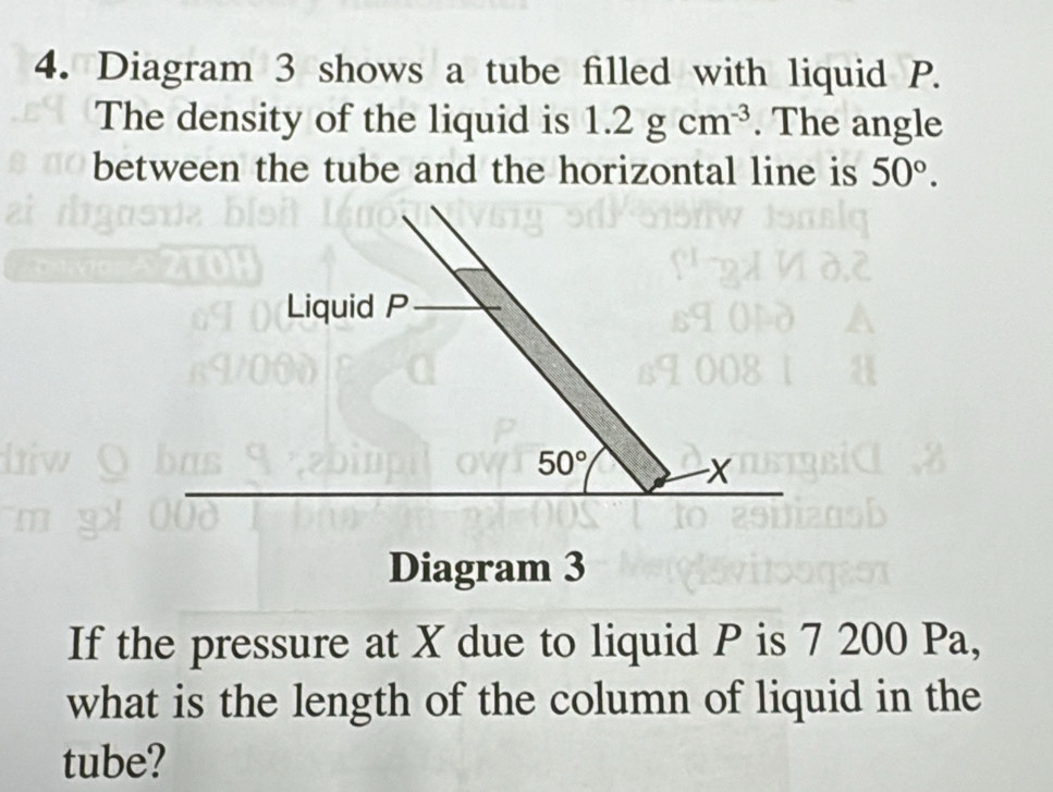 Diagram 3 shows a tube filled with liquid P. 
The density of the liquid is 1.2gcm^(-3). The angle 
between the tube and the horizontal line is 50°. 
Liquid P
50°
X
Diagram 3 
If the pressure at X due to liquid P is 7 200 Pa, 
what is the length of the column of liquid in the 
tube?