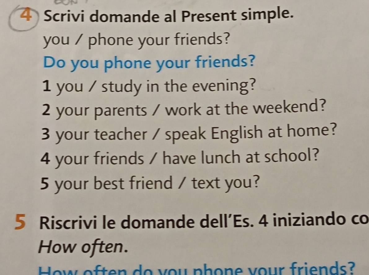 Scrivi domande al Present simple. 
you / phone your friends? 
Do you phone your friends? 
1 you / study in the evening? 
2 your parents / work at the weekend? 
3 your teacher / speak English at home? 
4 your friends / have lunch at school? 
5 your best friend / text you? 
5 Riscrivi le domande dell’Es. 4 iniziando co 
How often. 
How often do you phone your friends?