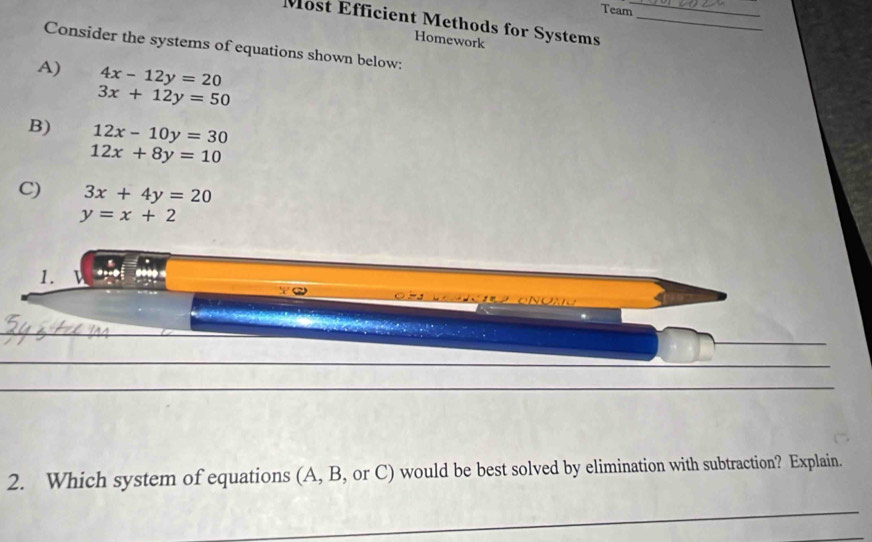 Team 
Most Efficient Methods for Systems__ 
Homework 
Consider the systems of equations shown below: 
A) 4x-12y=20
3x+12y=50
B) 12x-10y=30
12x+8y=10
C) 3x+4y=20
y=x+2
1. 
ONONO 
2. Which system of equations (A, B, or C) would be best solved by elimination with subtraction? Explain.