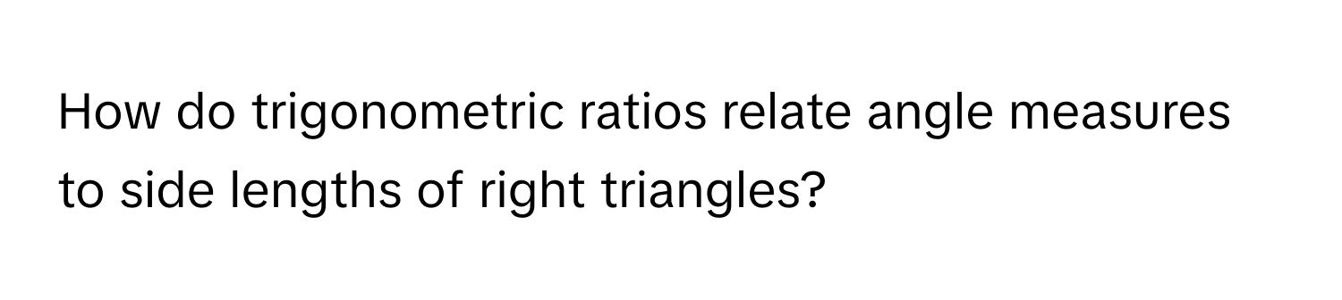 How do trigonometric ratios relate angle measures to side lengths of right triangles?