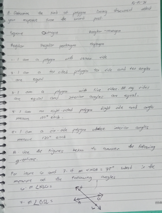 10-10-2 
A. Deternine the kind of polygon being discurred velect
your response from the word pool.
square actagon Reglar - Heragon
Regular Regular pertagon Heptagon
1. I am a polygon with reven vide
2. I am a ten rided polygon ten ride and ten angles
are equal
3. I am a polygon with five rides. All my rider
are equaal and interior angles are equal.
4 I am an eight sided polygon eight side and anigle
meae 120° each.
8. I am a six-side jolygon wholse interior angles
measure 120° each
B. Use the figures below to anower the following
querlions.
For items so and 7. if m∠ NSA=75° what is the
measure of the following angles
co m∠ NSG=
G
m∠ GSL= A
L