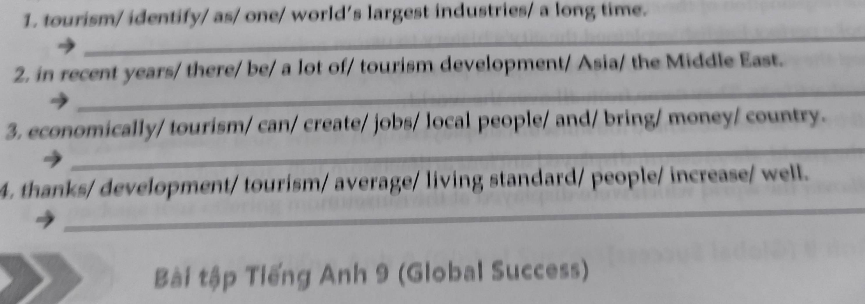 tourism/ identify/ as/ one/ world’s largest industries/ a long time. 
_ 
_ 
2, in recent years/ there/ be/ a lot of/ tourism development/ Asia/ the Middle East. 
_ 
3. economically/ tourism/ can/ create/ jobs/ local people/ and/ bring/ money/ country. 
_ 
4. thanks/ development/ tourism/ average/ living standard/ people/ increase/ well. 
Bài tập Tiếng Anh 9 (Global Success)