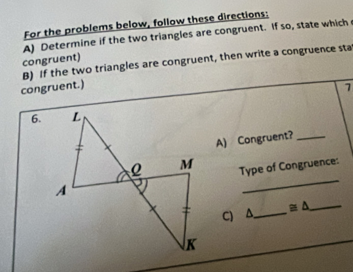 For the problems below, follow these directions: 
A) Determine if the two triangles are congruent. If so, state which 
B) If the two triangles are congruent, then write a congruence sta congruent) 
congruent.) 
1 
6. 
A) Congruent?_ 
Type of Congruence: 
C) A_ ≌ △ _