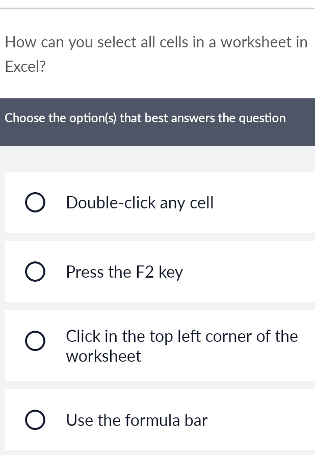 How can you select all cells in a worksheet in
Excel?
Choose the option(s) that best answers the question
Double-click any cell
Press the F2 key
Click in the top left corner of the
worksheet
Use the formula bar