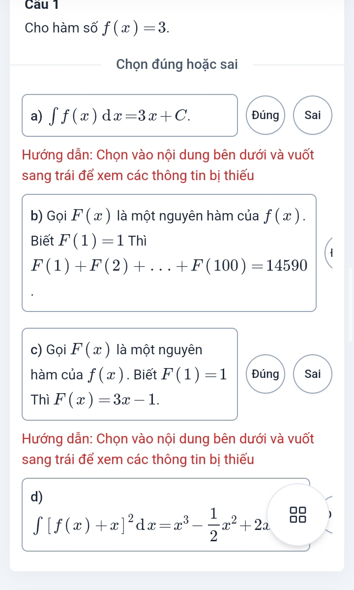 Cho hàm số f(x)=3. 
Chọn đúng hoặc sai 
a) ∈t f(x)dx=3x+C. Đúng Sai 
Hướng dẫn: Chọn vào nội dung bên dưới và vuốt 
sang trái để xem các thông tin bị thiếu 
b) Gọi F(x) là một nguyên hàm của f(x). 
Biết F(1)=1Thi
F(1)+F(2)+...+F(100)=14590
c) Gọi F(x) là một nguyên 
hàm của f(x). Biết F(1)=1 Đúng Sai 
Thì F(x)=3x-1. 
Hướng dẫn: Chọn vào nội dung bên dưới và vuốt 
sang trái để xem các thông tin bị thiếu 
d)
∈tlimits [f(x)+x]^2dx=x^3- 1/2 x^2+2a