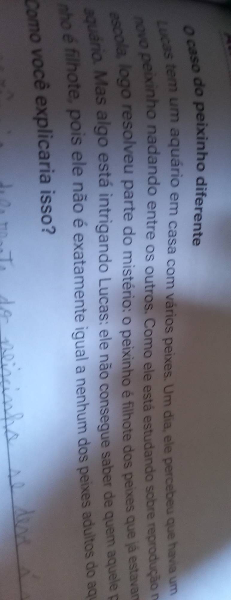 caso do peixinho diferente 
Lucas tem um aquário em casa com vários peixes. Um dia, ele percebeu que havia um 
novo peixinho nadando entre os outros. Como ele está estudando sobre reprodução no 
escola, logo resolveu parte do mistério: o peixinho é filhote dos peixes que já estavar 
aquário. Mas algo está intrigando Lucas: ele não consegue saber de quem aquele pa 
nho é filhote, pois ele não é exatamente igual a nenhum dos peixes adultos do aqu 
Como você explicaria isso?