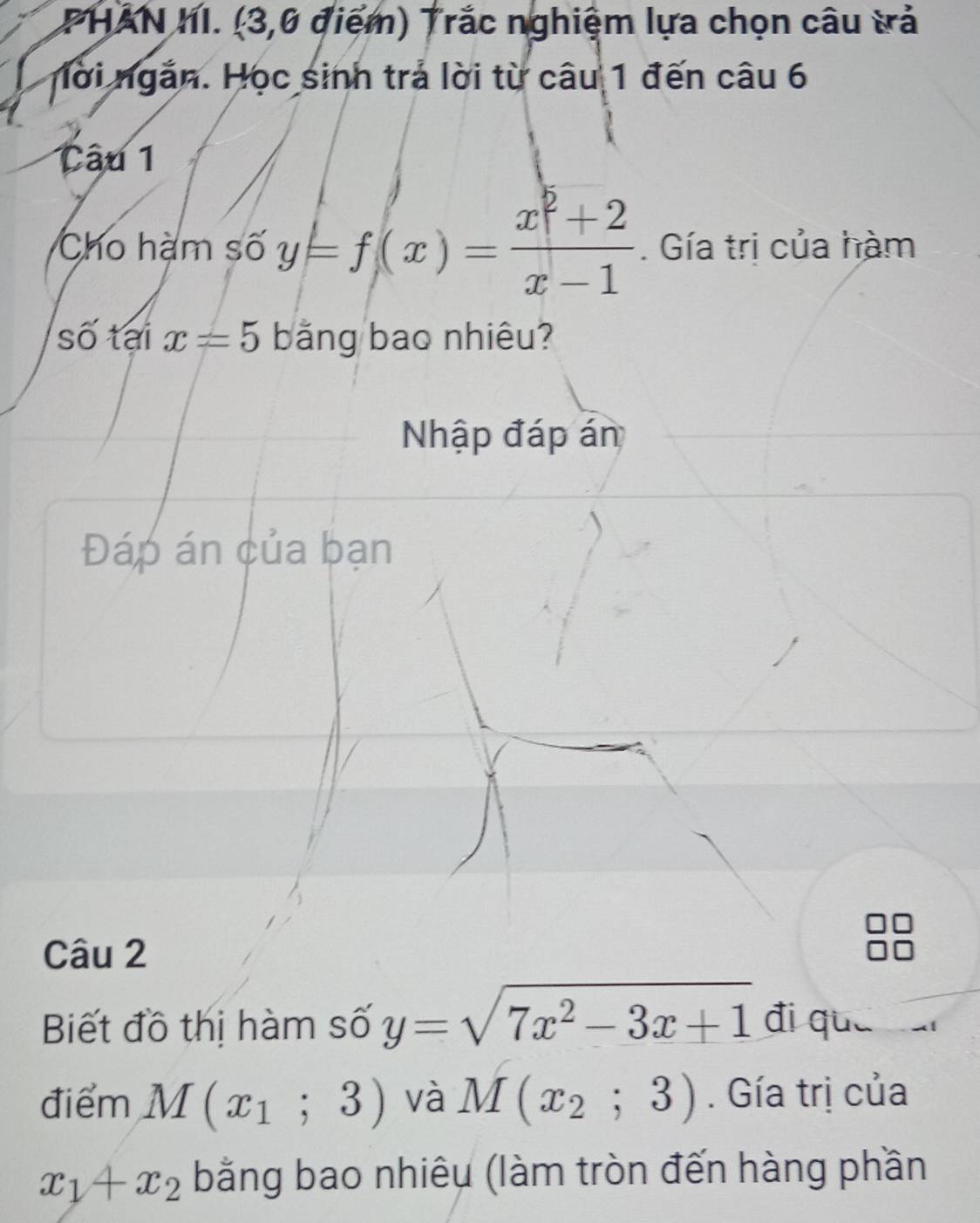 PHAN hI. (3,0 điểm) Trắc nghiệm lựa chọn câu trả 
ời ngắn. Học sinh trả lời từ câu 1 đến câu 6 
Câu 1 
Cho hạm số y=f(x)= (x^2+2)/x-1 . Gía trị của hàm 
số tại x=5 bằng bao nhiêu? 
Nhập đáp án 
Đáp án của bạn 
Câu 2 
Biết đồ thị hàm số y=sqrt(7x^2-3x+1) đi què 
điểm M(x_1;3) và M(x_2;3). Gía trị của
x_1+x_2 bằng bao nhiêu (làm tròn đến hàng phần