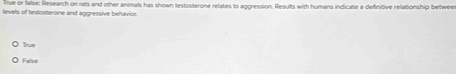 True or false: Research on rats and other animals has shown testosterone relates to aggression. Results with humans indicate a definitive relationship betweer
levels of testosterone and aggressive behavior.
True
Failse