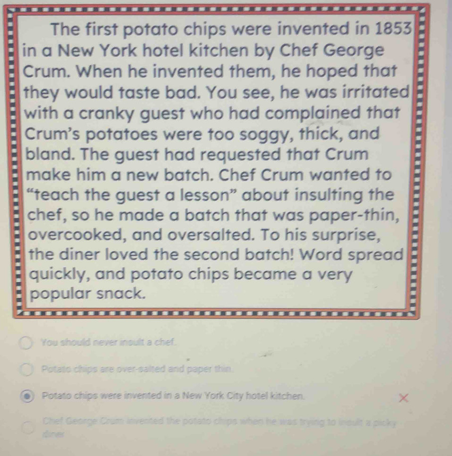 The first potato chips were invented in 1853 
in a New York hotel kitchen by Chef George 
Crum. When he invented them, he hoped that 
they would taste bad. You see, he was irritated 
I with a cranky guest who had complained that 
I Crum's potatoes were too soggy, thick, and 
bland. The guest had requested that Crum 
make him a new batch. Chef Crum wanted to 
“teach the guest a lesson” about insulting the 
chef, so he made a batch that was paper-thin, = 
overcooked, and oversalted. To his surprise, 
the diner loved the second batch! Word spread 
quickly, and potato chips became a very 
popular snack. 
You should never insult a chef. 
Potato chips are over-salted and paper thin. 
Potato chips were invented in a New York City hotel kitchen. 
Chef George Crum invented the potato chips when he was trying to insult a picky 
dnes