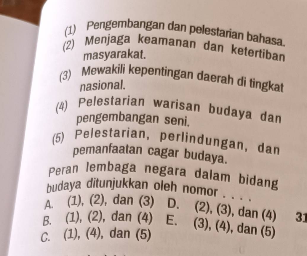 (1) Pengembangan dan pelestarian bahasa.
(2) Menjaga keamanan dan ketertiban
masyarakat.
(3) Mewakili kepentingan daerah di tingkat
nasional.
(4) Pelestarian warisan budaya dan
pengembangan seni.
(5) Pelestarian, perlindungan, dan
pemanfaatan cagar budaya.
Peran lembaga negara dalam bidang
budaya ditunjukkan oleh nomor . . . .
A. (1), (2), dan (3) D. (2), (3), dan (4) 31
B. (1), (2), dan (4) E. (3), (4), , dan (5)
C. (1), (4), dan (5)