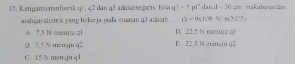 Ketigamuatanlistrik q1, q2 dan q3 adalahsegaris. Bila q3=5mu C dan d=30cm , makabesardan
arahgayalistrik yang bekerja pada muatan q3 adalah . (k=9* 109 N. m2/C2)
A. 7,5 N menuju q1 D. 22,5 N menuju q1
B. 7,5 N menuju q2 E. 22,5 N menuju q2
C. 15 N menuju q1