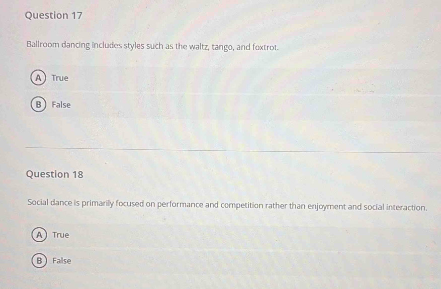 Ballroom dancing includes styles such as the waltz, tango, and foxtrot.
ATrue
BFalse
Question 18
Social dance is primarily focused on performance and competition rather than enjoyment and social interaction.
ATrue
B  False