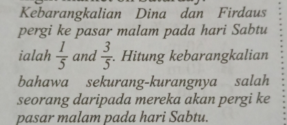 Kebarangkalian Dina dan Firdaus 
pergi ke pasar malam pada hari Sabtu 
ialah  1/5  and  3/5 . Hitung kebarangkalian 
bahawa sekurang-kurangnya salah 
seorang daripada mereka akan pergi ke 
pasar malam pada hari Sabtu.