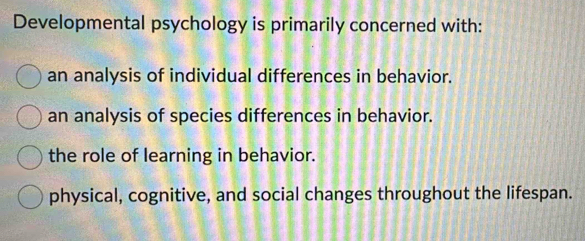 Developmental psychology is primarily concerned with:
an analysis of individual differences in behavior.
an analysis of species differences in behavior.
the role of learning in behavior.
physical, cognitive, and social changes throughout the lifespan.