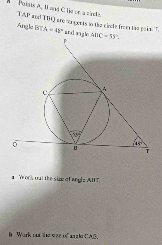 A, B and C lie on a circle.
TAP and TBQ are tangents to the circle from the point T.
Angle BT | A=48° and angle 
a Work out the size of angle ABT.
b Work out the size of angle CAB.