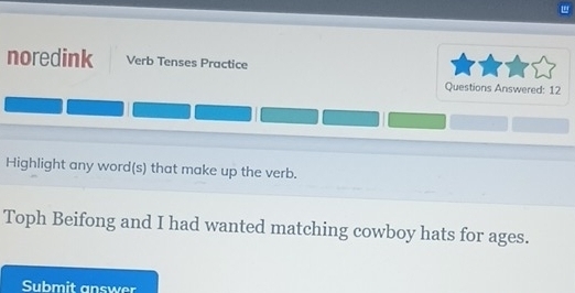 noredink Verb Tenses Practice 
Questions Answered: 12 
Highlight any word(s) that make up the verb. 
Toph Beifong and I had wanted matching cowboy hats for ages. 
Submit answer