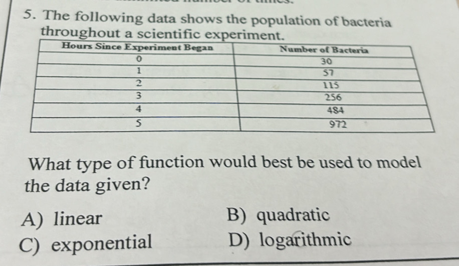 The following data shows the population of bacteria
throughout a scientific experime
What type of function would best be used to model
the data given?
A) linear B) quadratic
C) exponential D) logarithmic