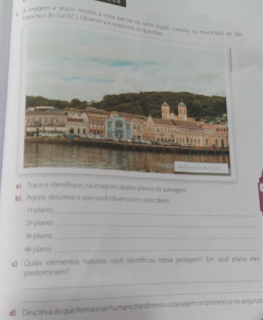 A imagem a seguir mostra a vista parcial de 
Francisco do Sul (SC), Observe-a e 
a) Trace e identifique, na imagem, quatro planos da paisagem. 
b) Agora, descreva o que você observa em cada plano. 
te plano:_
2^4 pland_ 
□ plano:_ 
4# plano:_ 
c) Quais elementos naturais você identificou nessa paísagem? Em qual plano eles 
_ 
predominam? 
_ 
d) Descreva de que forma o ser humano transformou a paisagem no primeiro e no segundo