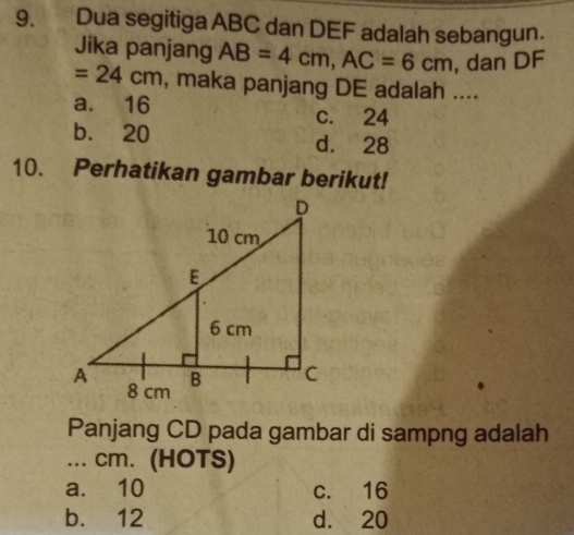 Dua segitiga ABC dan DEF adalah sebangun.
Jika panjang AB=4cm, AC=6cm , dan DF
=24cm , maka panjang DE adalah ....
a. 16 c. 24
b. 20 d. 28
10. Perhatikan gambar berikut!
Panjang CD pada gambar di sampng adalah
... cm. (HOTS)
a. 10 c. 16
b. 12 d. 20