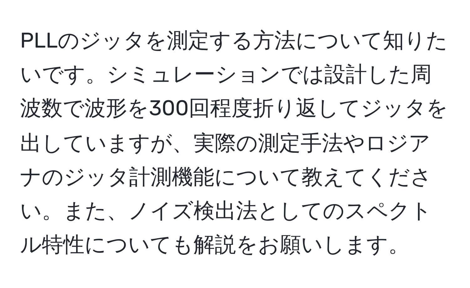 PLLのジッタを測定する方法について知りたいです。シミュレーションでは設計した周波数で波形を300回程度折り返してジッタを出していますが、実際の測定手法やロジアナのジッタ計測機能について教えてください。また、ノイズ検出法としてのスペクトル特性についても解説をお願いします。